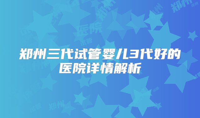 郑州三代试管婴儿3代好的医院详情解析