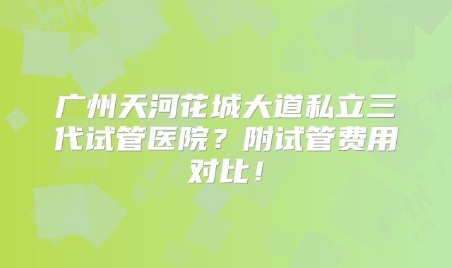 广州天河花城大道私立三代试管医院？附试管费用对比！