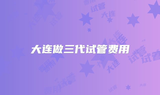 大连做三代试管费用