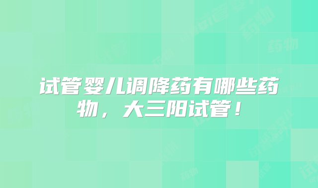 试管婴儿调降药有哪些药物，大三阳试管！