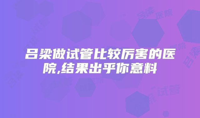 吕梁做试管比较厉害的医院,结果出乎你意料