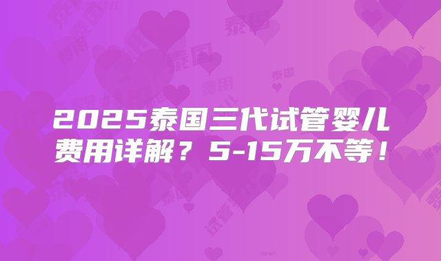 2025泰国三代试管婴儿费用详解？5-15万不等！