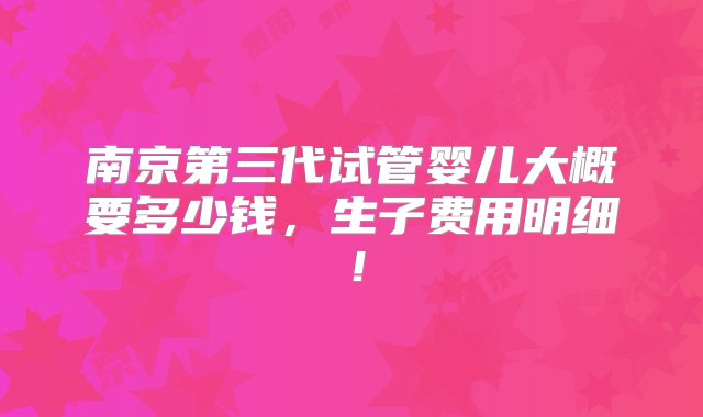 南京第三代试管婴儿大概要多少钱，生子费用明细！