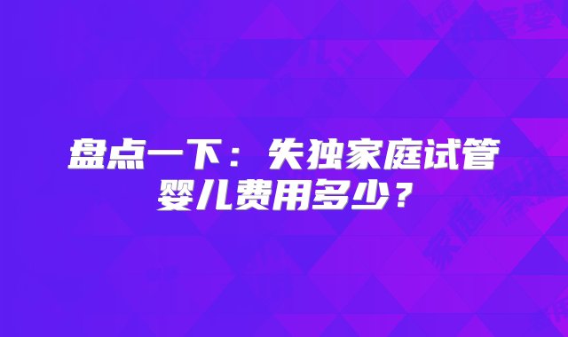 盘点一下：失独家庭试管婴儿费用多少？