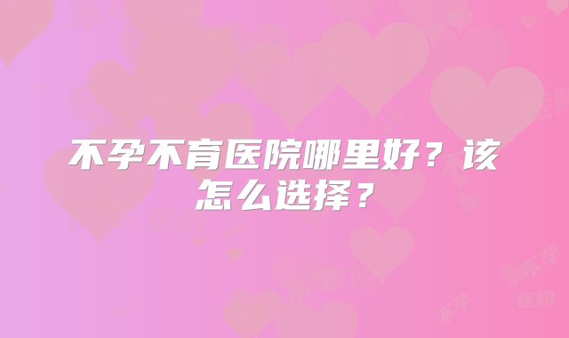 不孕不育医院哪里好？该怎么选择？