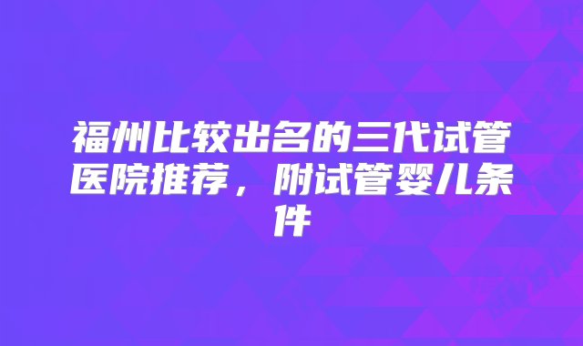 福州比较出名的三代试管医院推荐，附试管婴儿条件