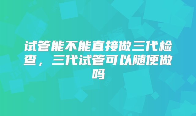 试管能不能直接做三代检查，三代试管可以随便做吗