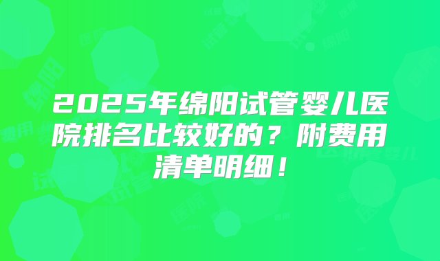 2025年绵阳试管婴儿医院排名比较好的？附费用清单明细！