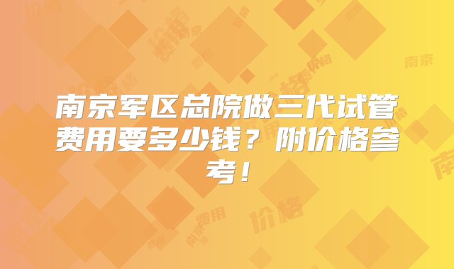 南京军区总院做三代试管费用要多少钱？附价格参考！