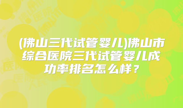 (佛山三代试管婴儿)佛山市综合医院三代试管婴儿成功率排名怎么样？