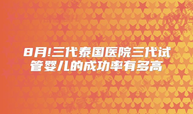 8月!三代泰国医院三代试管婴儿的成功率有多高