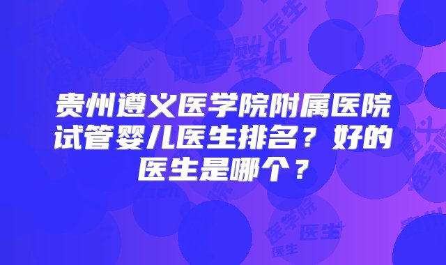 贵州遵义医学院附属医院试管婴儿医生排名？好的医生是哪个？