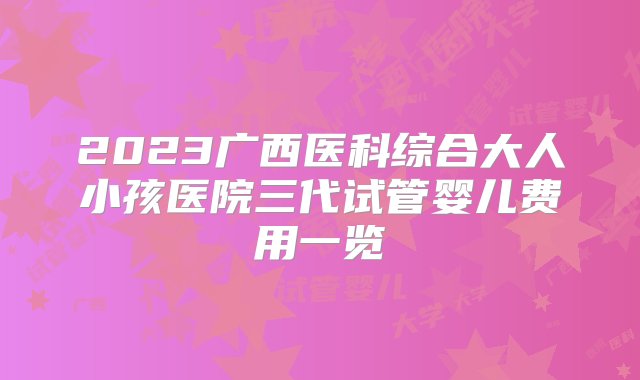 2023广西医科综合大人小孩医院三代试管婴儿费用一览