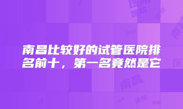 南昌比较好的试管医院排名前十，第一名竟然是它