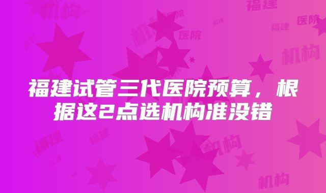 福建试管三代医院预算，根据这2点选机构准没错