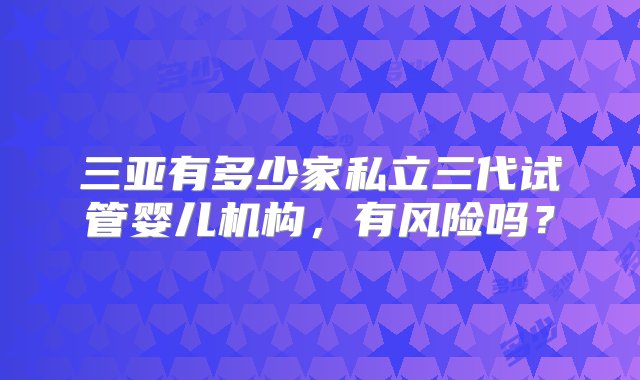 三亚有多少家私立三代试管婴儿机构，有风险吗？