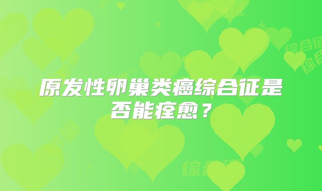 原发性卵巢类癌综合征是否能痊愈？