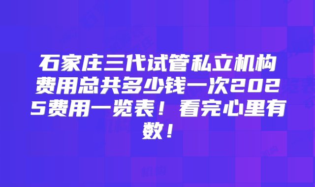 石家庄三代试管私立机构费用总共多少钱一次2025费用一览表！看完心里有数！