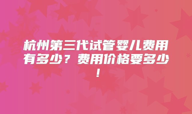 杭州第三代试管婴儿费用有多少？费用价格要多少！