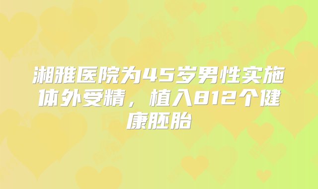 湘雅医院为45岁男性实施体外受精，植入812个健康胚胎