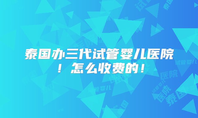 泰国办三代试管婴儿医院！怎么收费的！