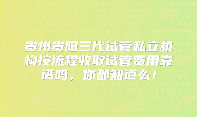 贵州贵阳三代试管私立机构按流程收取试管费用靠谱吗，你都知道么！