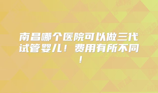 南昌哪个医院可以做三代试管婴儿！费用有所不同！