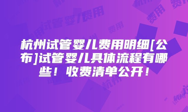 杭州试管婴儿费用明细[公布]试管婴儿具体流程有哪些！收费清单公开！