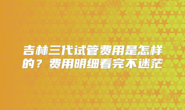 吉林三代试管费用是怎样的？费用明细看完不迷茫