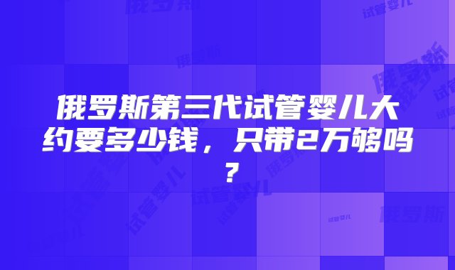 俄罗斯第三代试管婴儿大约要多少钱，只带2万够吗？