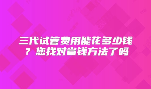 三代试管费用能花多少钱？您找对省钱方法了吗