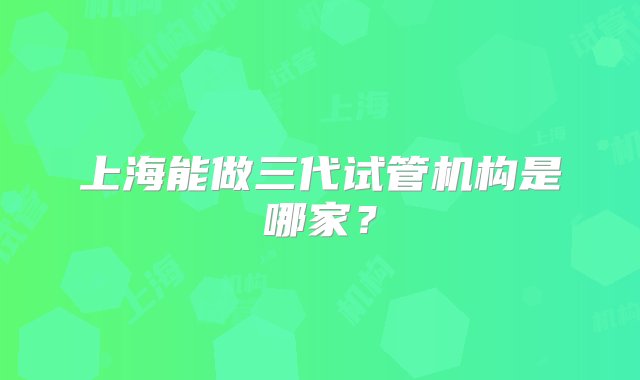 上海能做三代试管机构是哪家？