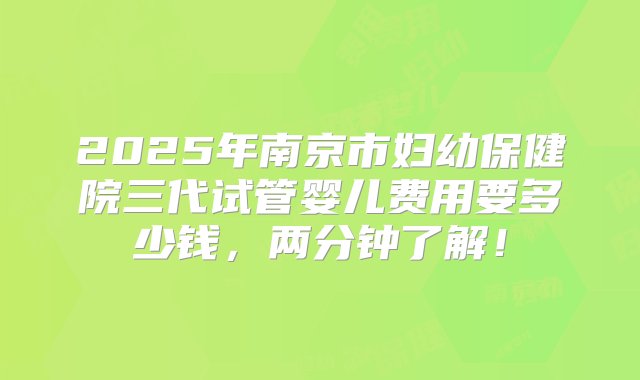 2025年南京市妇幼保健院三代试管婴儿费用要多少钱，两分钟了解！