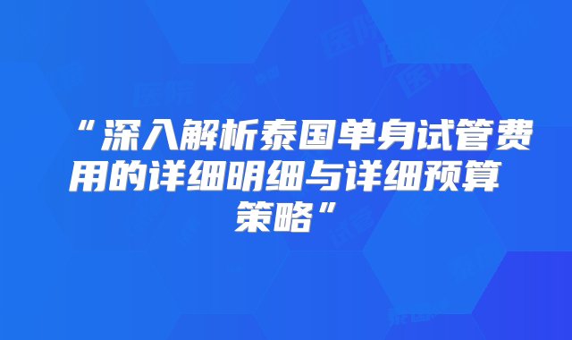 “深入解析泰国单身试管费用的详细明细与详细预算策略”