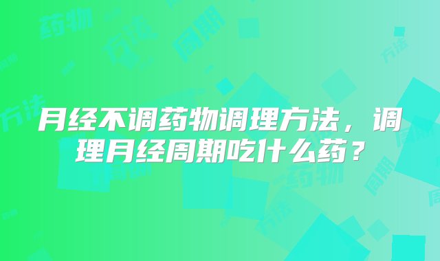 月经不调药物调理方法，调理月经周期吃什么药？