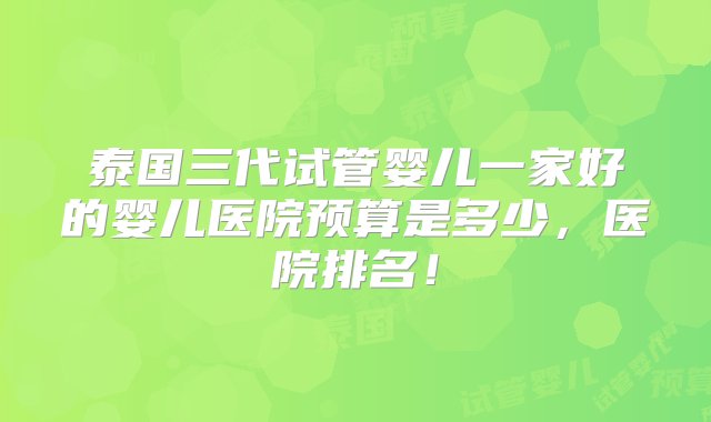 泰国三代试管婴儿一家好的婴儿医院预算是多少，医院排名！