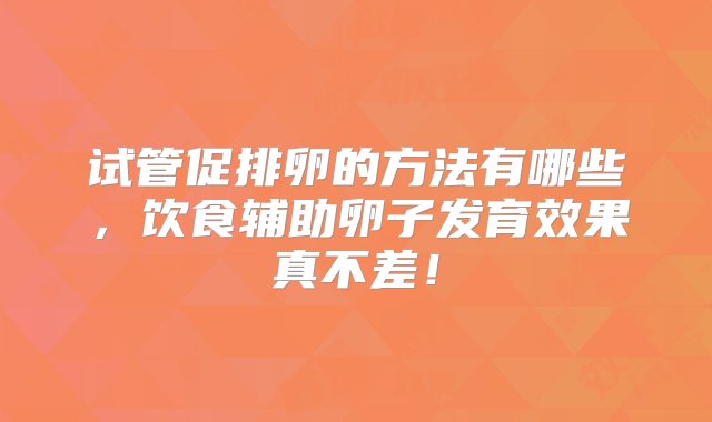 试管促排卵的方法有哪些，饮食辅助卵子发育效果真不差！