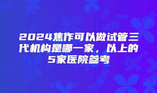 2024焦作可以做试管三代机构是哪一家，以上的5家医院参考