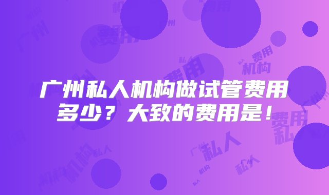 广州私人机构做试管费用多少？大致的费用是！