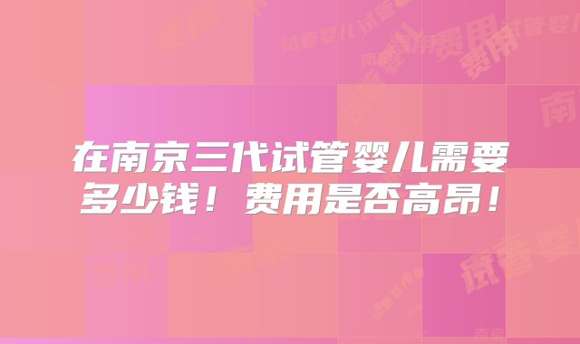 在南京三代试管婴儿需要多少钱！费用是否高昂！