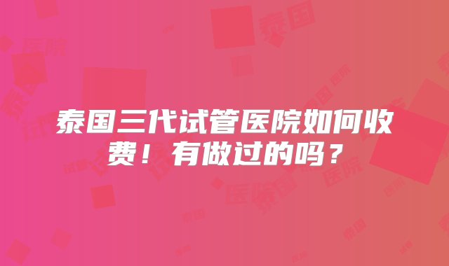 泰国三代试管医院如何收费！有做过的吗？