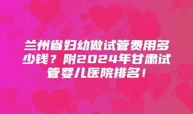 兰州省妇幼做试管费用多少钱？附2024年甘肃试管婴儿医院排名！