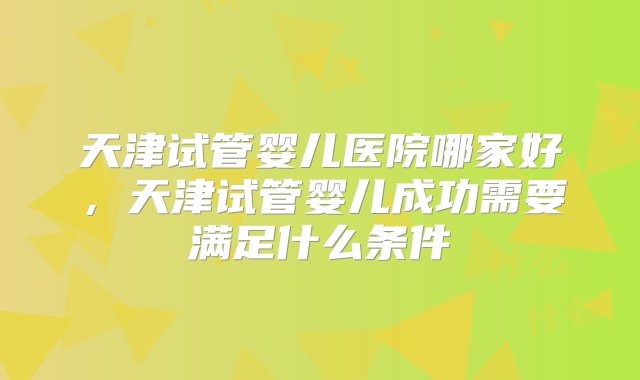 天津试管婴儿医院哪家好，天津试管婴儿成功需要满足什么条件