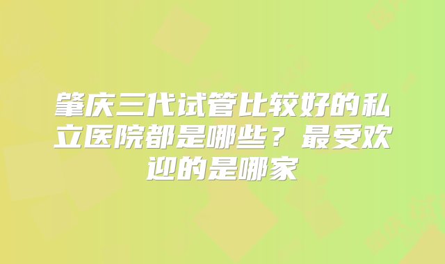 肇庆三代试管比较好的私立医院都是哪些？最受欢迎的是哪家