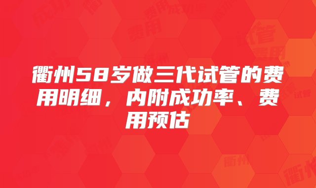 衢州58岁做三代试管的费用明细，内附成功率、费用预估