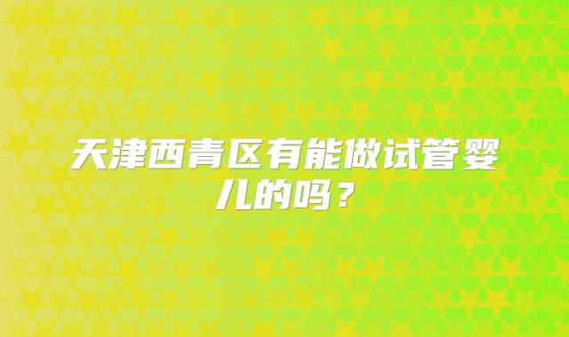 天津西青区有能做试管婴儿的吗？