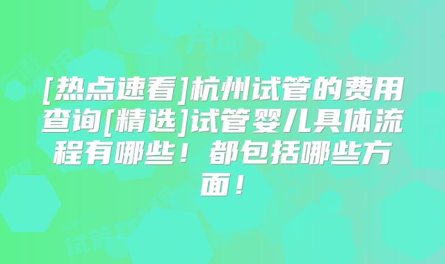 [热点速看]杭州试管的费用查询[精选]试管婴儿具体流程有哪些！都包括哪些方面！