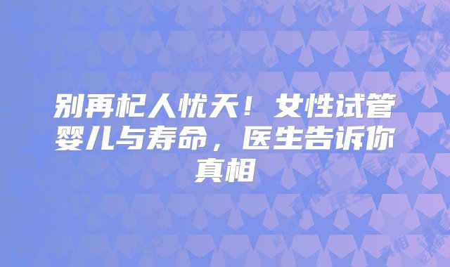 别再杞人忧天！女性试管婴儿与寿命，医生告诉你真相‌