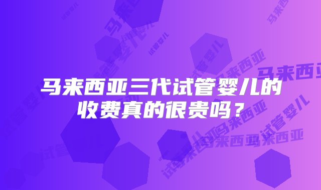 马来西亚三代试管婴儿的收费真的很贵吗？