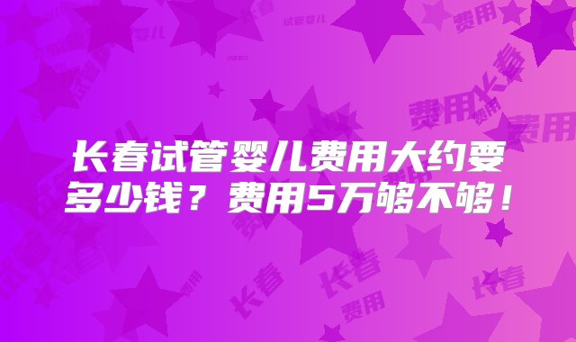 长春试管婴儿费用大约要多少钱？费用5万够不够！